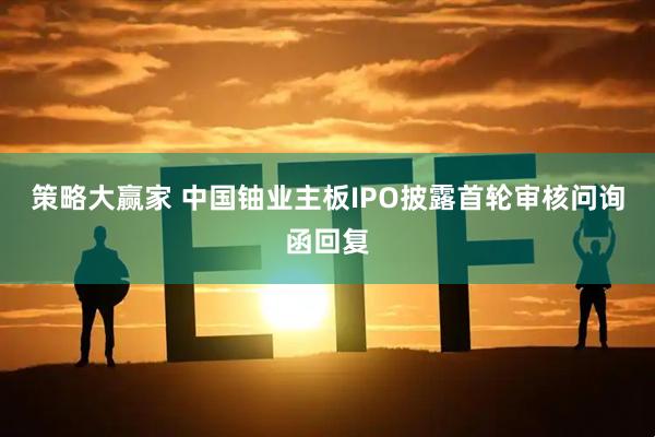 策略大赢家 中国铀业主板IPO披露首轮审核问询函回复