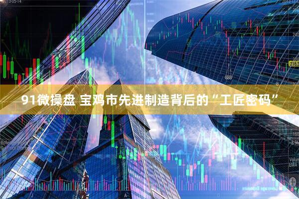 91微操盘 宝鸡市先进制造背后的“工匠密码”