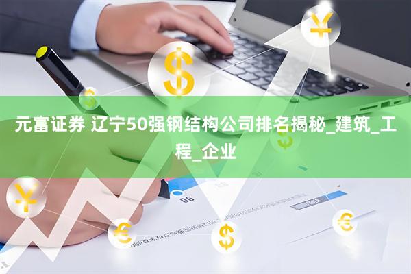 元富证券 辽宁50强钢结构公司排名揭秘_建筑_工程_企业