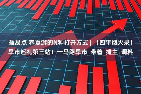 盈易点 春夏游的N种打开方式 | 【四平烟火录】早市巡礼第三站！一马路早市_带着_摊主_调料
