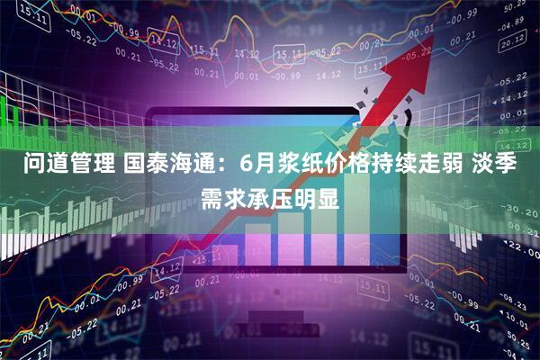 问道管理 国泰海通：6月浆纸价格持续走弱 淡季需求承压明显