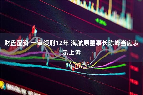 财盘配资 一审领刑12年 海航原董事长陈峰当庭表示上诉