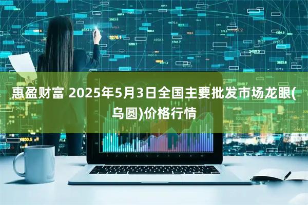 惠盈财富 2025年5月3日全国主要批发市场龙眼(乌圆)价格行情