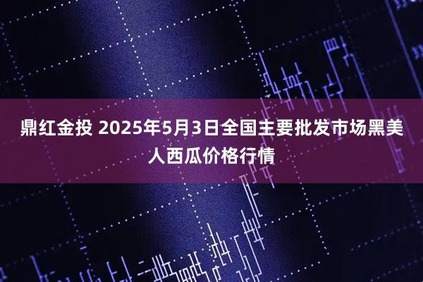鼎红金投 2025年5月3日全国主要批发市场黑美人西瓜价格行情