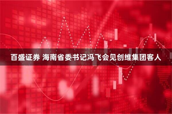 百盛证券 海南省委书记冯飞会见创维集团客人